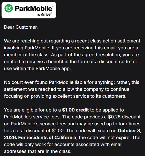 Dear Customer,


We are reaching out regarding a recent class action settlement involving ParkMobile. If you are receiving this email, you are a member of the class. As part of the agreed resolution, you are entitled to receive a benefit in the form of a discount code for use within the ParkMobile app.


No court ever found ParkMobile liable for anything; rather, this settlement was reached to allow the company to continue focusing on providing excellent service to its customers.


You are eligible for up to a $1.00 credit to be applied to ParkMobile’s service fees. The code provides a $0.25 discount on ParkMobile’s service fees and may be used up to four times for a total discount of $1.00. The code will expire on October 8, 2026. For residents of California, the code will not expire. The code will only work for accounts associated with email addresses that are in the class.