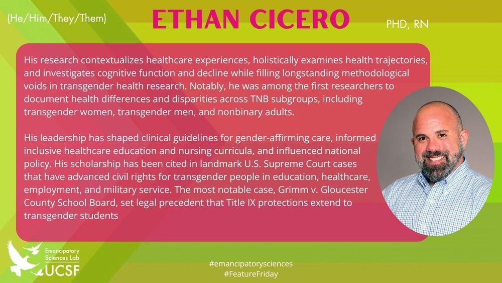Ethan Cicero

His research contextualizes healthcare experiences, holistically examines health trajectories, and investigates cognitive function and decline while filling longstanding methodological 
voids in transgender health research. Notably, he was among the first researchers to document health differences and disparities across TNB subgroups, including 
transgender women, transgender men, and nonbinary adults.

His leadership has shaped clinical guidelines for gender-affirming care, informed 
inclusive healthcare education and nursing curricula, and influenced national 
policy. His scholarship has been cited in landmark U.S. Supreme Court cases 
that have advanced civil rights for transgender people in education, healthcare, 
employment, and military service. The most notable case, Grimm v. Gloucester 
County School Board, set legal precedent that Title IX protections extend to 
transgender students

#emancipatorysciences
#FeatureFriday