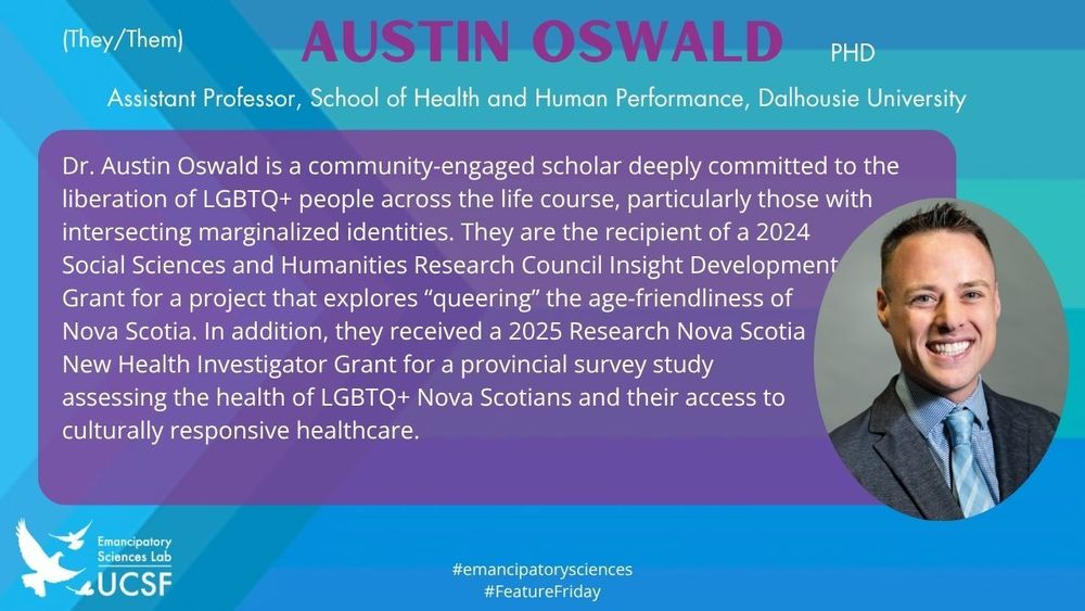 Austin Oswald, (They/Them)

Assistant Professor, School of Health and Human Performance, Dalhousie University

Dr. Austin Oswald is a community-engaged scholar deeply committed to the liberation of LGBTQ+ people across the life course, particularly those with intersecting marginalized identities. They are the recipient of a 2024 Social Sciences and Humanities Research Council Insight Development Grant for a project that explores “queering” the age-friendliness of Nova Scotia. In addition, they received a 2025 Research Nova Scotia New Health Investigator Grant for a provincial survey study assessing the health of LGBTQ+ Nova Scotians and their access to culturally responsive healthcare.

#emancipatorysciences
#FeatureFriday