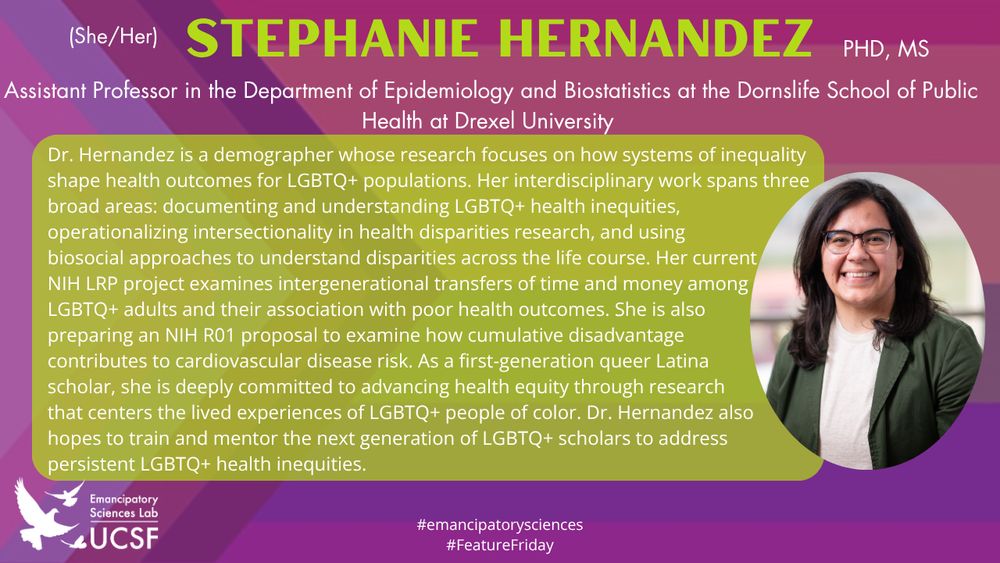 Stephanie Hernandez (she/her)

Assistant Professor in the Department of Epidemiology and Biostatistics at the Dornslife School of Public Health at Drexel University

Dr. Hernandez is a demographer whose research focuses on how systems of inequality shape health outcomes for LGBTQ+ populations. Her interdisciplinary work spans three broad areas: documenting and understanding LGBTQ+ health inequities, operationalizing intersectionality in health disparities research, and using biosocial approaches to understand disparities across the life course. Her current NIH LRP project examines intergenerational transfers of time and money among LGBTQ+ adults and their association with poor health outcomes. She is also 
preparing an NIH R01 proposal to examine how cumulative disadvantage contributes to cardiovascular disease risk. As a first-generation queer Latina scholar, she is deeply committed to advancing health equity through research that centers the lived experiences of LGBTQ+ people of color. Dr. Hernandez also hopes to train and mentor the next generation of LGBTQ+ scholars to address persistent LGBTQ+ health inequities.