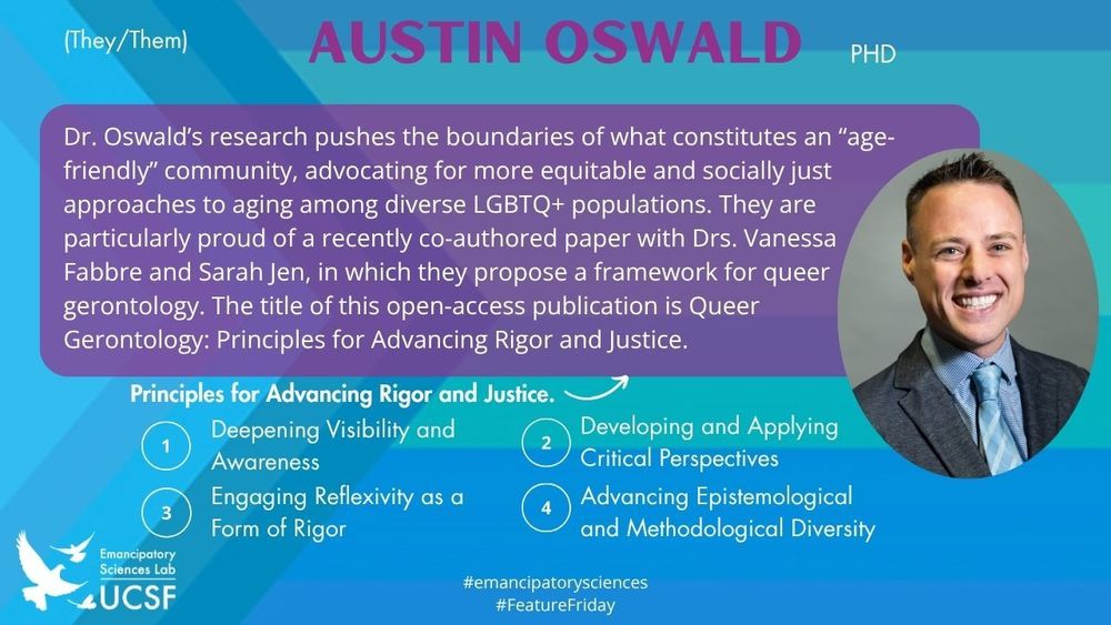 Austin Oswald

Dr. Oswald’s research pushes the boundaries of what constitutes an “age-friendly” community, advocating for more equitable and socially just approaches to aging among diverse LGBTQ+ populations. They are particularly proud of a recently co-authored paper with Drs. Vanessa Fabbre and Sarah Jen, in which they propose a framework for queer gerontology. The title of this open-access publication is Queer Gerontology: Principles for Advancing Rigor and Justice.

Principles for Advancing Rigor and Justice.
1. Deepening Visibility and Awareness
2. Developing and Applying Critical Perspectives
3. Engaging Reflexivity as a Form of Rigor
4. Advancing Epistemological and Methodological Diversity

#emancipatorysciences
#FeatureFriday
