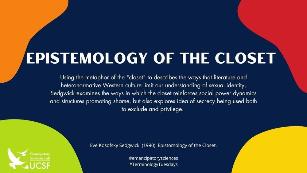 Epistemology of the Closet

Using the metaphor of the "closet" to describes the ways that literature and heteronormative Western culture limit our understanding of sexual identity, Sedgwick examines the ways in which the closet reinforces social power dynamics and structures promoting shame, but also explores idea of secrecy being used both to exclude and privilege. 

Eve Kosofsky Sedgwick. (1990). Epistomology of the Closet.

#emancipatorysciences
#FeatureFriday