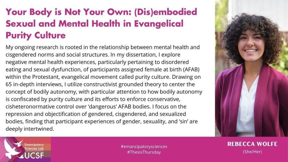 Your Body is Not Your Own: (Dis)embodied Sexual and Mental Health in Evangelical Purity Culture

My ongoing research is rooted in the relationship between mental health and cisgendered norms and social structures. In my dissertation, I explore negative mental health experiences, particularly pertaining to disordered eating and sexual dysfunction, of participants assigned female at birth (AFAB) within the Protestant, evangelical movement called purity culture. Drawing on 65 in-depth interviews, I utilize constructivist grounded theory to center the concept of bodily autonomy, with particular attention to how bodily autonomy is confiscated by purity culture and its efforts to enforce conservative, cisheteronormative control over ‘dangerous’ AFAB bodies. I focus on the repression and objectification of gendered, cisgendered, and sexualized bodies, finding that participant experiences of gender, sexuality, and ‘sin’ are deeply intertwined.

#emancipatorysciences
#ThesisThursday