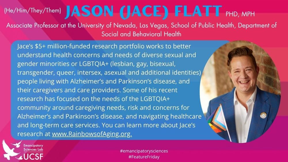 Jason (Jace) Flatt, (He/Him/They/Them)

Associate Professor at the University of Nevada, Las Vegas, School of Public Health, Department of Social and Behavioral Health

Jace’s $5+ million-funded research portfolio works to better understand health concerns and needs of diverse sexual and gender minorities or LGBTQIA+ (lesbian, gay, bisexual, transgender, queer, intersex, asexual and additional identities) people living with Alzheimer’s and Parkinson’s disease, and their caregivers and care providers. Some of his recent research has focused on the needs of the LGBTQIA+ community around caregiving needs, risk and concerns for Alzheimer’s and Parkinson’s disease, and navigating healthcare 
and long-term care services. You can learn more about Jace’s research at www.RainbowsofAging.org.

#emancipatorysciences
#FeatureFriday

