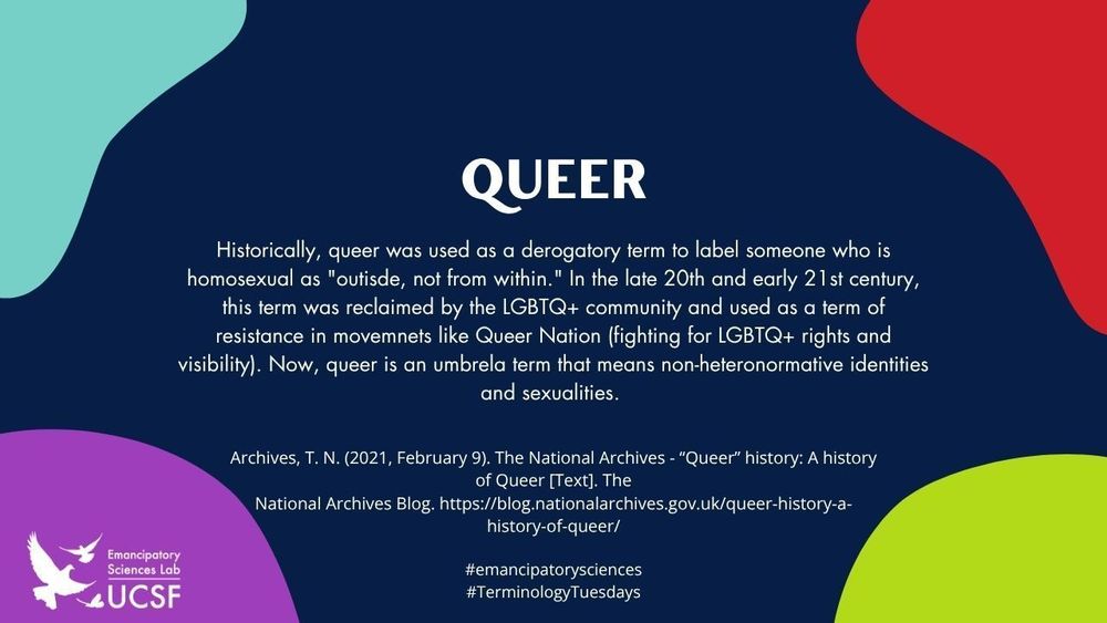 queer

Historically, queer was used as a derogatory term to label someone who is homosexual as "outisde, not from within." In the late 20th and early 21st century, this term was reclaimed by the LGBTQ+ community and used as a term of resistance in movemnets like Queer Nation (fighting for LGBTQ+ rights and visibility). Now, queer is an umbrela term that means non-heteronormative identities and sexualities.

Archives, T. N. (2021, February 9). The National Archives - “Queer” history: A history of Queer [Text]. The
National Archives Blog. https://blog.nationalarchives.gov.uk/queer-history-a-history-of-queer/

#emancipatorysciences
#TerminologyTuesdays