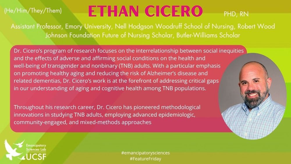 Ethan Cicero
Assistant Professor, Emory University, Nell Hodgson Woodruff School of Nursing, Robert Wood Johnson Foundation Future of Nursing Scholar, Butler-Williams Scholar

Dr. Cicero’s program of research focuses on the interrelationship between social inequities and the effects of adverse and affirming social conditions on the health and 
well-being of transgender and nonbinary (TNB) adults. With a particular emphasis 
on promoting healthy aging and reducing the risk of Alzheimer’s disease and 
related dementias, Dr. Cicero’s work is at the forefront of addressing critical gaps 
in our understanding of aging and cognitive health among TNB populations.
 

Throughout his research career, Dr. Cicero has pioneered methodological 
innovations in studying TNB adults, employing advanced epidemiologic, 
community-engaged, and mixed-methods approaches

#emancipatorysciences
#FeatureFriday
