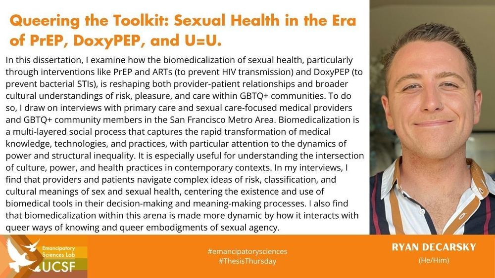Queering the Toolkit: Sexual Health in the Era of PrEP, DoxyPEP, and U=U.

In this dissertation, I examine how the biomedicalization of sexual health, particularly through interventions like PrEP and ARTs (to prevent HIV transmission) and DoxyPEP (to prevent bacterial STIs), is reshaping both provider-patient relationships and broader cultural understandings of risk, pleasure, and care within GBTQ+ communities. To do so, I draw on interviews with primary care and sexual care-focused medical providers and GBTQ+ community members in the San Francisco Metro Area. Biomedicalization is a multi-layered social process that captures the rapid transformation of medical knowledge, technologies, and practices, with particular attention to the dynamics of power and structural inequality. It is especially useful for understanding the intersection of culture, power, and health practices in contemporary contexts. In my interviews, I find that providers and patients navigate complex ideas of risk, classification, and cultural meanings of sex and sexual health, centering the existence and use of biomedical tools in their decision-making and meaning-making processes. I also find that biomedicalization within this arena is made more dynamic by how it interacts with queer ways of knowing and queer embodigments of sexual agency.

#emancipatorysciences
#ThesisThursday

Ryan DeCarsky
(He/Him)