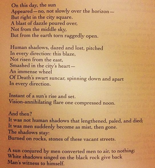 A poem about Hiroshima.

Hiroshima 

On this day, the sun
 appeared - no, not slowly over the horizon -
 but right in the city square.
 A blast of dazzle poured over
 Not from the middle sky,
 But from the earth torn raggedly open.

 Human shadows, dazed and lost, pitched
 Human shadows, dazed and lost, pitched
 In every direction: this blaze,
 Not risen from the east,
 Smashed in the city's heart--
 An immense wheel
 Of Death's swart suncar, spinning down and apart
 In every direction.
 Instant of a sun's rise and set.
 Vision-annihilating flare one compressed noon.

 And then?
 It was not human shadows that lengthened, paled, and died;
 It was men suddenly become as mist, then gone.

 The shadows stay:
 Burned on rocks, stones of these vacant streets.
 A sun conjured by men converted men to air, to nothing;
 White shadows singed on the black rock give back
 Man's witness to himself.

~Ageya (pen name of S.H Vastyayan)