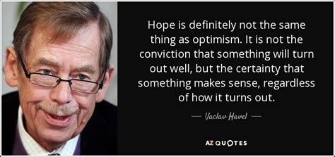“Hope is definitely not the same thing as optimism. It is not the conviction that something will turn out well but the certainty that something makes sense, regardless of how it turns out.”
~~former Czech president Vaclav Havel