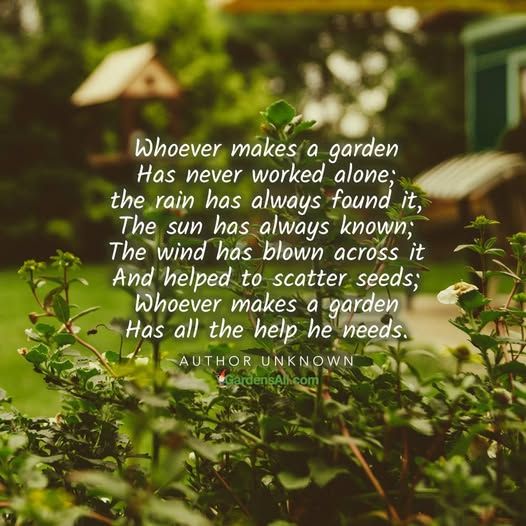 Whoever makes a garden has never worked alone. The rain has always found it, the sun has always know; the wind has blown across it and helped to scatter seeds; Whoever makes a garden has all the help he needs