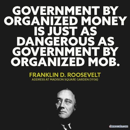 "Government by organized money is just as dangerous as government by organized mob."
~Franklin D. Roosevelt, Address at Madison Square Gardens, 1936