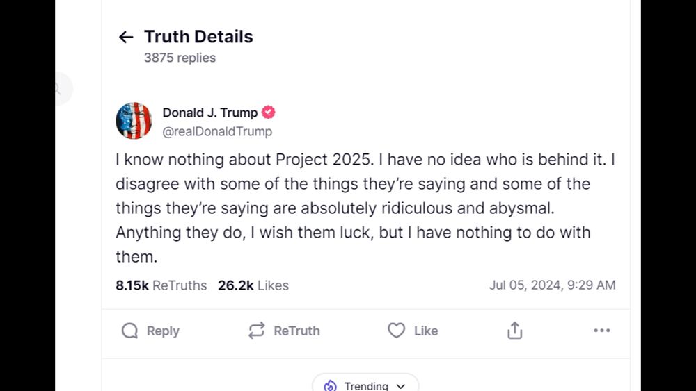 A post from trump's, "truth social" by him on January 5, 2024.  "I know nothing about Project 2025. I have no idea who is behind it. I disagree with some of the things they're saying and some of the things they're saying are absolutely ridiculous and abysmal. Anything they do, I wish them luck , but I have nothing to do with them."