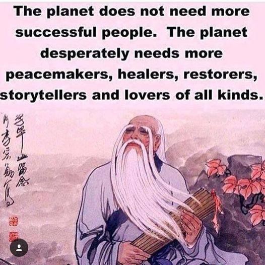 The planet does not need more successful people. The planet desperately needs more peacemakers, healers, restorers, storytellers, and lovers of all kinds.