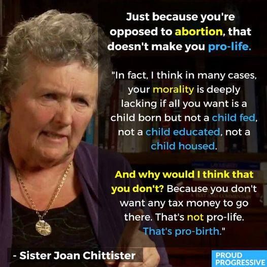 A photo of Sister Joan Chittister. The meme says, "Just because you're opposed to abortion, that doesn't make you pro-life.  In fact, I think in many cases your morality is deeply lacking if all you want is a child born but not a child fed, not a child educated, not a child housed. And why would I think that you don't?  Because you don't want any tax money to go there. That's not pro-life.  That's pro-birth."
~Sister Joan Chittister.