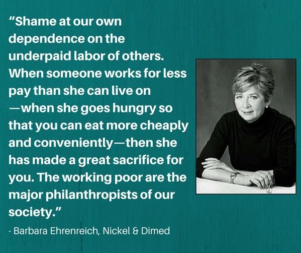 "Shame at our own dependence on the underpaid labor of others.  When someone works for less pay than she can live on - when she goes hungry so that you can eat more cheaply and conveniently - then the has made a great sacrifice for you.  The working poor are the major philanthropists of our society."
~Barbara Ehrenreich, Nickel and Dimed