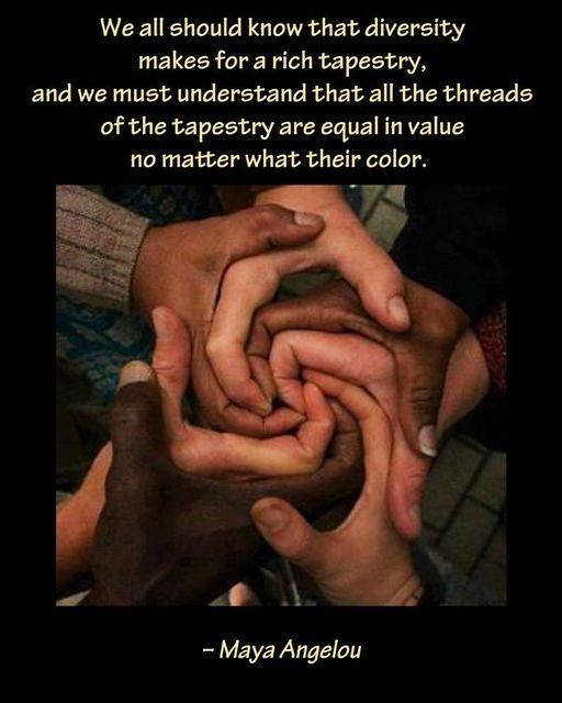 "We all should know that diversity makes for a rich tapestry, and we must understand that all the threads of the tapestry are equal in value no matter what their color."
~Maya Angelou