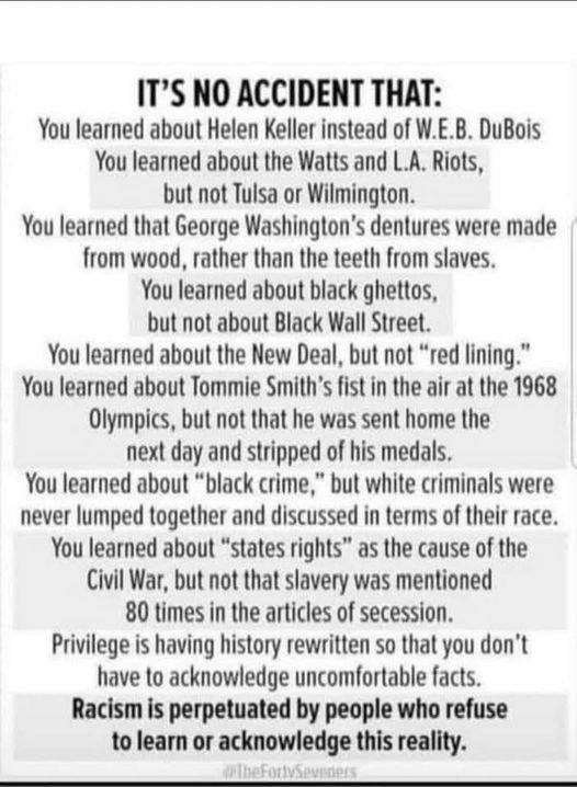 It's no accident that:
You learned about Helen Keller instead of W.E.B. DuBois.
You learned about the Watts and L.A. Riots, but not Tulsa or Wilmington.
You learned that George Washington's dentures were made of wood, rather than the teeth from slaves.
You learned about black ghettos, but not about Black Wall Street.
You learned about the New Deal, but not 'red lining'."
You learned about Tommi Smith's fist in the air at the 1968 Olympics, but not that he was sent home the next day and stripped of his medals.
You learned about 'Black crime,' but white criminals were never lumped together and discussed in terms of their race.
You learned about 'states rights' as the cause of the Civil War, but not that slavery was mentioned 80 times in the articles of secession.
Privilege is having history rewritten so that you don't have to acknowledge uncomfortable facts.
Racism is perpetuated by people who refuse to learn or acknowledge this reality.