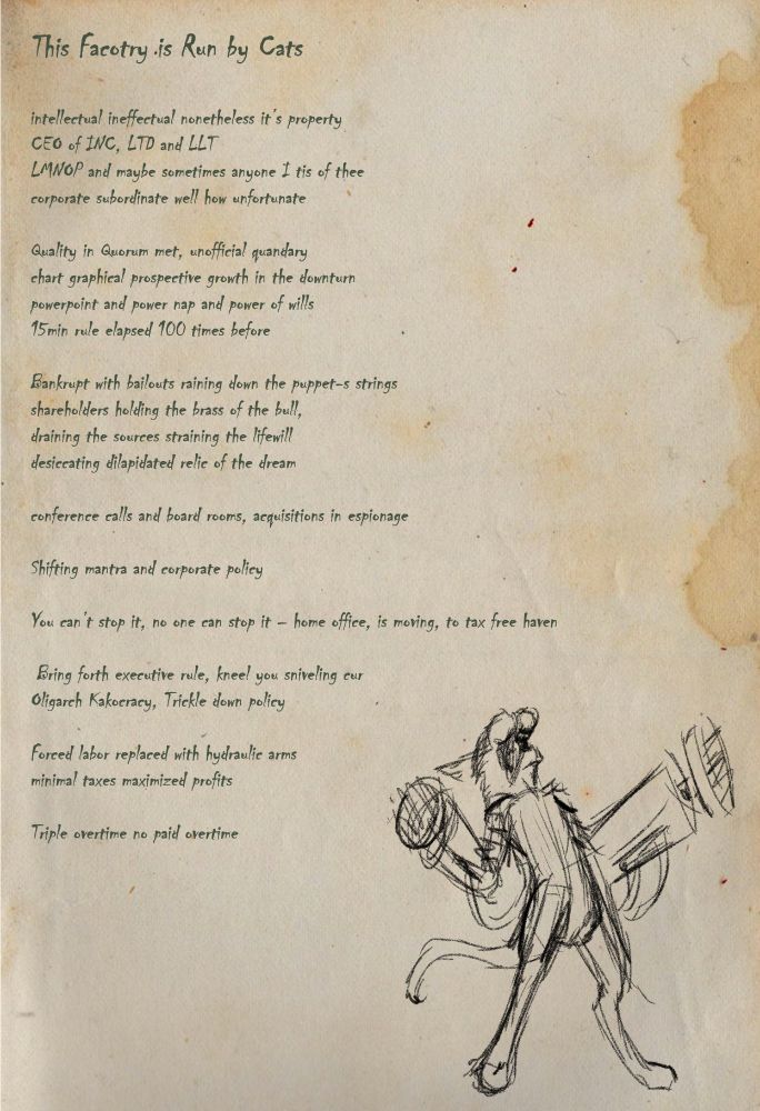 This Factory is Run by Cats (lyric page), with hydraulic arm cat (rough) sketch

Lyrics:
intellectual ineffectual nonetheless it’s property 
CEO of INC, LTD and LLT
LMNOP and maybe sometimes anyone I tis of thee
corporate subordinate well how unfortunate 

Quality in Quorum met, unofficial quandary
chart graphical prospective growth in the downturn
powerpoint and power nap and power of wills
15min rule elapsed 100 times before 

Bankrupt with bailouts raining down the puppet-s strings
shareholders holding the brass of the bull,
draining the sources straining the lifewill 
desiccating dilapidated relic of the dream

conference calls and board rooms, acquisitions in espionage

Shifting mantra and corporate policy

You can’t stop it, no one can stop it – home office, is moving, to tax free haven

 Bring forth executive rule, kneel you sniveling cur
Oligarch Kakocracy, Trickle down policy

Forced labor replaced with hydraulic arms minimal taxes maximized profits

Triple overtime no paid overtime

