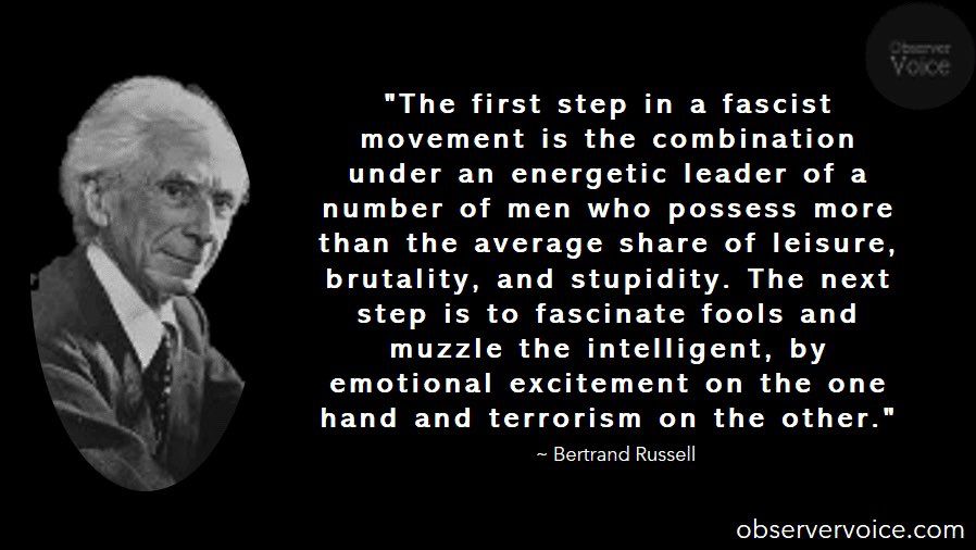 “The first step in a fascist movement is the combination under an energetic leader of a number of men who possess more than the average share of leisure, brutality, and stupidity. The next step is to fascinate fools and muzzle the intelligent, by emotional excitement on the one hand and terrorism on the other.” Bertrand Russell 