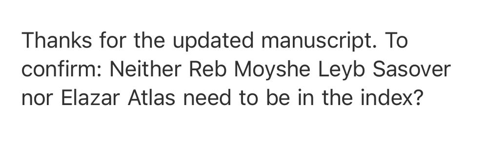 Hi,

Thanks for the updated manuscript. To confirm: Neither Reb Moyshe Leyb Sasover nor Elazar Atlas need to be in the index?