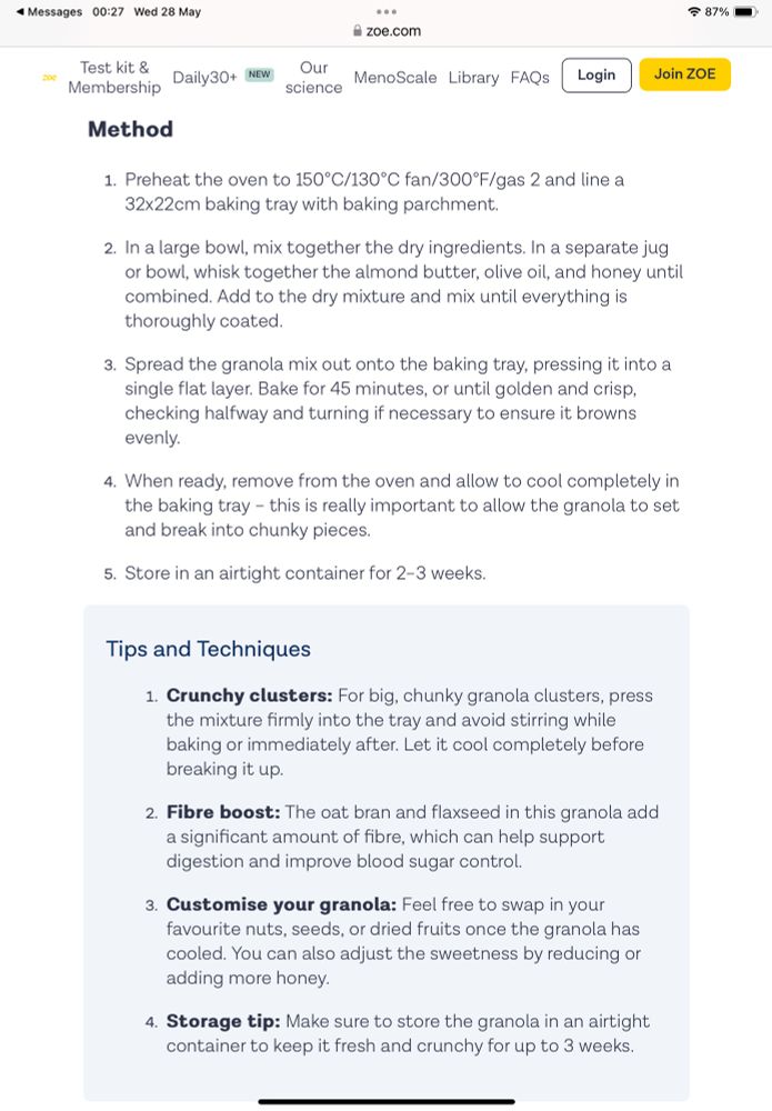 Method of cooking

Preheat the oven to 150°C/130°C fan/300°F/gas 2 and line a
32x22cm baking tray with baking parchment.
2. In a large bowl, mix together the dry ingredients. In a separate jug or bowl, whisk together the almond butter, olive oil, and honey until combined. Add to the dry mixture and mix until everything is thoroughly coated.
3. Spread the granola mix out onto the baking tray, pressing it into a single flat layer. Bake for 45 minutes, or until golden and crisp. checking halfway and turning if necessary to ensure it browns evenly.
4. When ready, remove from the oven and allow to cool completely in the baking tray - this is really important to allow the granola to set and break into chunky pieces.
5. Store in an airtight container for 2-3 weeks.
Join ZOE
Tips and Techniques
1. Crunchy clusters: For big, chunky granola clusters, press the mixture firmly into the tray and avoid stirring while baking or immediately after. Let it cool completely before breaking it up.
2. Fibre boost: The oat bran and flaxseed in this granola add a significant amount of fibre, which can help support digestion and improve blood sugar control.
3. Customise your granola: Feel free to swap in your favourite nuts, seeds, or dried fruits once the granola has cooled. You can also adjust the sweetness by reducing or adding more honey.
4. Storage tip: Make sure to store the granola in an airtight container to keep it fresh and crunchy for up to 3 weeks.