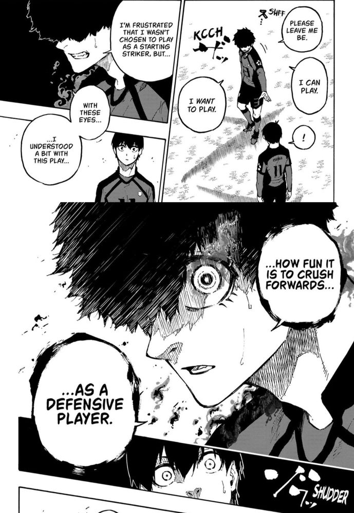 A page from the manga Blue Lock.

Two soccer players are conversing on the field. One says 'leave me be. I can play. I want to play. I'm frustrated that I wasn't chosen to play as a starting striker, but...with these eyes...I understood a bit with this play..."

In a new frame where he has a very intense look on his face, the player finishes his sentence "...how fun it is to crush forwards as a defensive player."