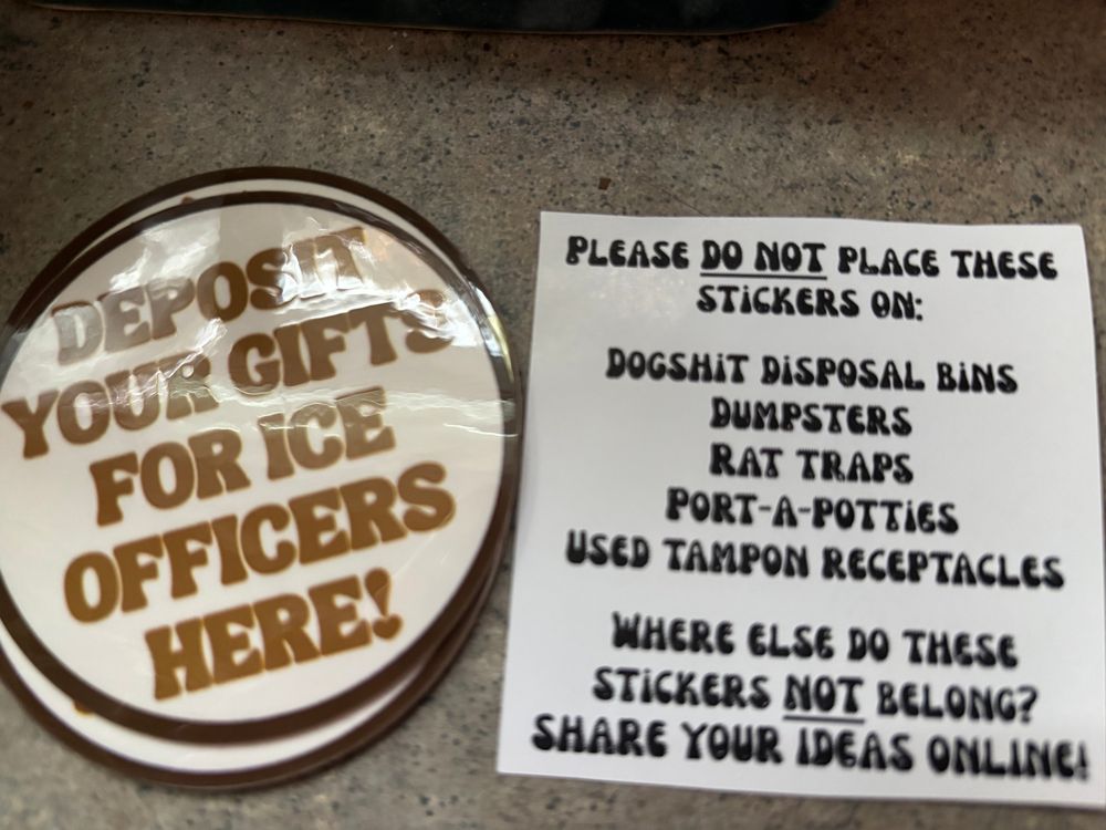 Picture of stickers that say “Deposit your gifts for ICE officers here” and a note that says “Please do NOT places these stickers on: dogshit disposal bins, dumpsters, rat traps, port-a/potties, used tampon receptacles. Where else do these stickers NOT belong? Post your ideas online.”