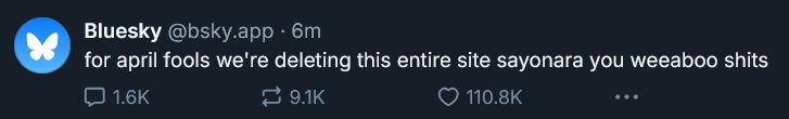 Bluesky (@bsky.app) 6 minutes ago: for april fools we’re deleting this entire site sayonara you weeaboo shits
1.6k replies 9.1k reskeets 110.8k likes