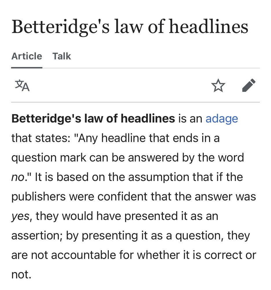 Betteridge's law of headlines is an adage that states: "Any headline that ends in a question mark can be answered by the word no." It is based on the assumption that if the publishers were confident that the answer was yes, they would have presented it as an assertion; by presenting it as a question, they are not accountable for whether it is correct or
not.