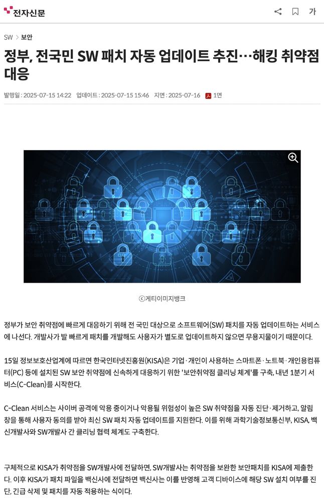 전자신문

정부, 전국민 SW 패치 자동 업데이트 추진…해킹 취약점 대응

정부가 보안 취약점에 빠르게 대응하기 위해 전 국민 대상으로 소프트웨어(SW) 패치를 자동 업데이트하는 서비스에 나선다. 개발사가 발 빠르게 패치를 개발해도 사용자가 별도로 업데이트하지 않으면 무용지물이기 때문이다.

15일 정보보호산업계에 따르면 한국인터넷진흥원(KISA)은 기업·개인이 사용하는 스마트폰·노트북·개인용컴퓨터(PC) 등에 설치된 SW 보안 취약점에 신속하게 대응하기 위한 '보안취약점 클리닝 체계'를 구축, 내년 1분기 서비스(C-Clean)를 시작한다.

C-Clean 서비스는 사이버 공격에 악용 중이거나 악용될 위험성이 높은 SW 취약점을 자동 진단·제거하고, 알림 창을 통해 사용자 동의를 받아 최신 SW 패치 자동 업데이트를 지원한다. 이를 위해 과학기술정보통신부, KISA, 백신개발사와 SW개발사 간 클리닝 협력 체계도 구축한다.