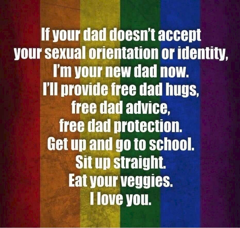 If your dad doesn't accept
your sexual orientation or identity,
I'm your new dad now.
I'll provide free dad hugs,
free dad advice,
free dad protection.
Get up and go to school.
Sit up straight.
Eat your veggies.
I love you.