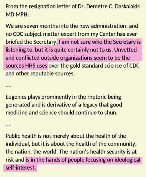 From the resignation letter of Dr. Demetre C. Daskalakis MD MPH: We are seven months into the new administration, and no CDC subject matter expert from my Center has ever briefed the Secretary. I am not sure who the Secretary is listening to, but it is quite certainly not to us. Unvetted and conflicted outside organizations seem to be the sources HHS uses over the gold standard science of CDC and other reputable sources. .... Eugenics plays prominently in the rhetoric being generated and is derivative of a legacy that good medicine and science should continue to shun. .... Public health is not merely about the health of the individual, but it is about the health of the community, the nation, the world. The nation’s health security is at risk and is in the hands of people focusing on ideological self-interest. 
