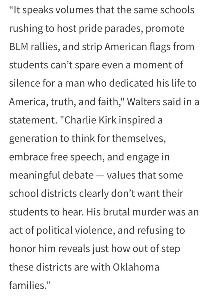 "It speaks volumes that the same schools rushing to host pride parades, promote BLM rallies, and strip American flags from students can’t spare even a moment of silence for a man who dedicated his life to America, truth, and faith," Walters said in a statement. "Charlie Kirk inspired a generation to think for themselves, embrace free speech, and engage in meaningful debate — values that some school districts clearly don’t want their students to hear. His brutal murder was an act of political violence, and refusing to honor him reveals just how out of step these districts are with Oklahoma families." 