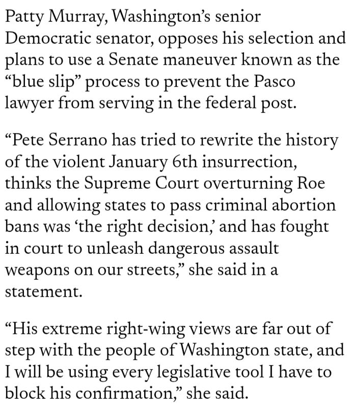Patty Murray, Washington’s senior Democratic senator, opposes his selection and plans to use a Senate maneuver known as the “blue slip” process to prevent the Pasco lawyer from serving in the federal post. “Pete Serrano has tried to rewrite the history of the violent January 6th insurrection, thinks the Supreme Court overturning Roe and allowing states to pass criminal abortion bans was ‘the right decision,’ and has fought in court to unleash dangerous assault weapons on our streets,” she said in a statement. “His extreme right-wing views are far out of step with the people of Washington state, and I will be using every legislative tool I have to block his confirmation,” she said.