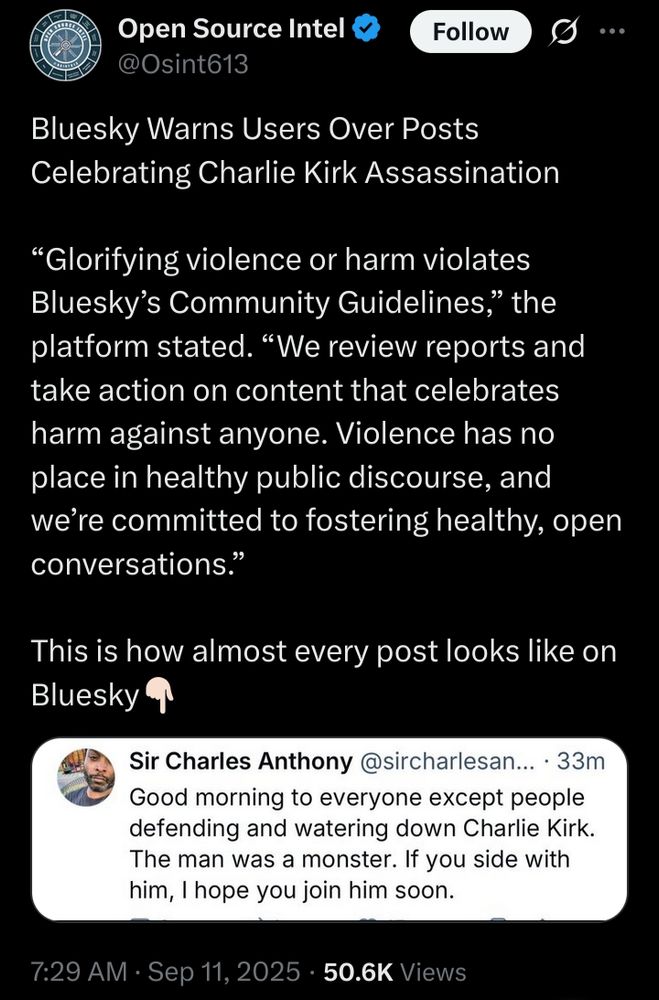 tweet on X from "Open Source Intel":

Bluesky Warns Users Over Posts Celebrating Charlie Kirk Assassination

“Glorifying violence or harm violates Bluesky’s Community Guidelines,” the platform stated. “We review reports and take action on content that celebrates harm against anyone. Violence has no place in healthy public discourse, and we’re committed to fostering healthy, open conversations.”

This is how almost every post looks like on Bluesky👇🏻
