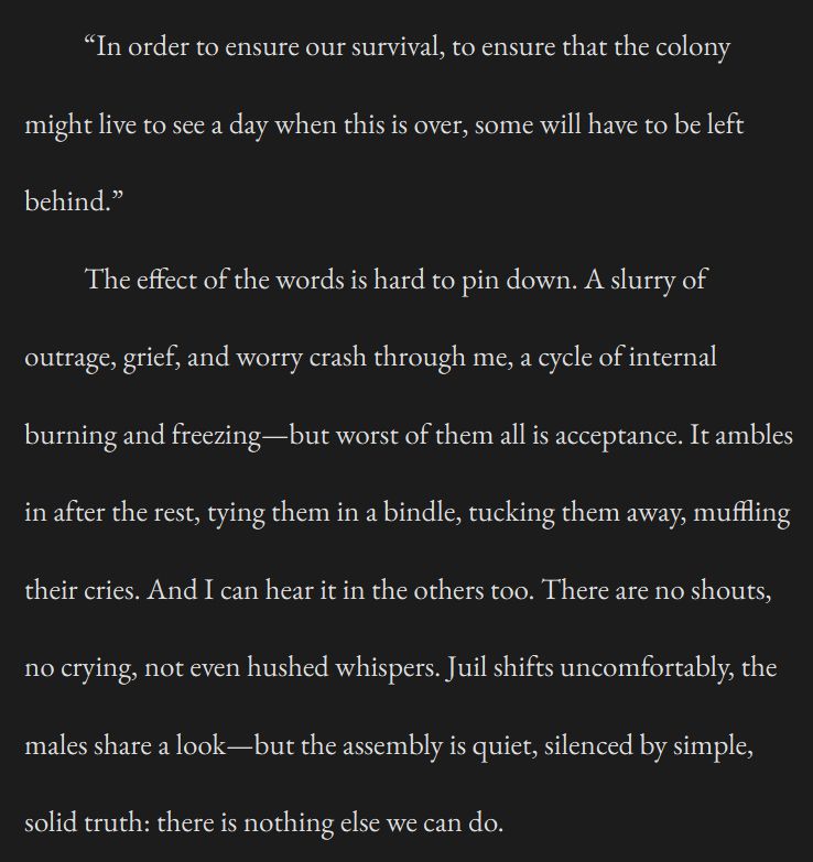 An excerpt from a short story taken as a screen shot. The text reads:

“In order to ensure our survival, to ensure that the colony might live to see a day when this is over, some will have to be left behind.”

The effect of the words is hard to pin down. A slurry of outrage, grief, and worry crash through me, a cycle of internal burning and freezing—but worst of them all is acceptance. It ambles in after the rest, tying them in a bindle, tucking them away, muffling their cries. And I can hear it in the others too. There are no shouts, no crying, not even hushed whispers. Juil shifts uncomfortably, the males share a look—but the assembly is quiet, silenced by simple, solid truth: there is nothing else we can do.