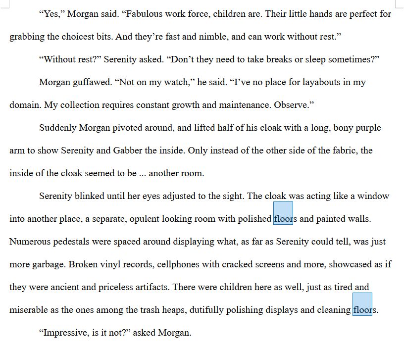 A screenshot of text featuring excerpts from a story. The text reads:

“Yes,” Morgan said. “Fabulous work force, children are. Their little hands are perfect for grabbing the choicest bits. And they’re fast and nimble, and can work without rest.”

“Without rest?” Serenity asked. “Don’t they need to take breaks or sleep sometimes?”

Morgan guffawed. “Not on my watch,” he said. “I’ve no place for layabouts in my domain. My collection requires constant growth and maintenance. Observe.”

Suddenly Morgan pivoted around, and lifted half of his cloak with a long, bony purple arm to show Serenity and Gabber the inside. Only instead of the other side of the fabric, the inside of the cloak seemed to be ... another room.

Serenity blinked until her eyes adjusted to the sight. The cloak was acting like a window into another place, a separate, opulent looking room with polished floors and painted walls. Numerous pedestals were spaced around displaying what, as far as Serenity could tell, was just more garbage. Broken vinyl records, cellphones with cracked screens and more, showcased as if they were ancient and priceless artifacts. There were children here as well, just as tired and miserable as the ones among the trash heaps, dutifully polishing displays and cleaning floors.

“Impressive, is it not?” asked Morgan.