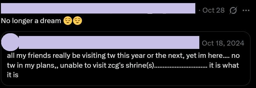 a screenshot of a tweet, where the quote retweeted post dated Oct 18, 2024 reads: "all my friends really be visiting tw this year or the next, yet im here.... no tw in my plans,, unable to visit zcg's shrine(s)............................... it is what it is", while the quote retweet itself dated Oct 28 reads "No longer a dream 😌😌"