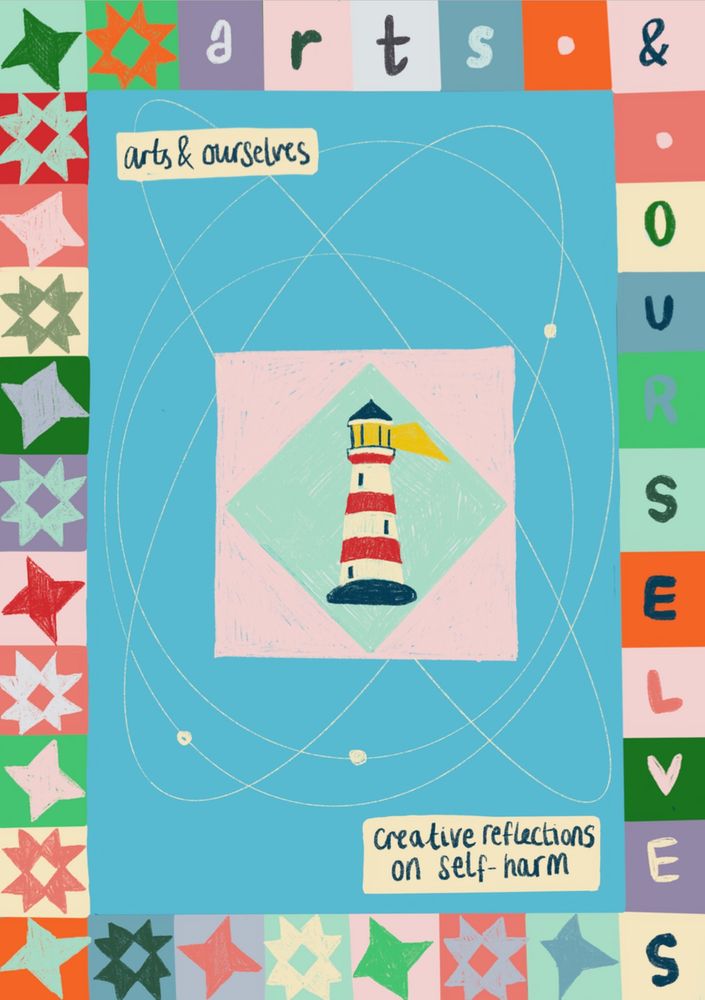 [Frontcover of Arts & Ourselves Zine]. An image of a lighthouse, drawn in coloured pencil on a light blue diamond, bordered by a light pink square. It is set into the middle of the page, against a larger bright blue rectangle background, with four thin white orbital lines around it going in different directions. The zine title ‘arts & ourselves: creative reflections on self-harm’ is handwritten on two cream rectangles at the top and bottom. The border, which goes all the way around the page, is made up of different brightly coloured squares. Along the left hand and bottom edge, these are filled with brightly colour quilt block patterns, alternating the friendship star and ohio star. Along the top edge and right hand edge, letters spell out "arts & ourselves", with the ampersand anchored in the top right corner.
