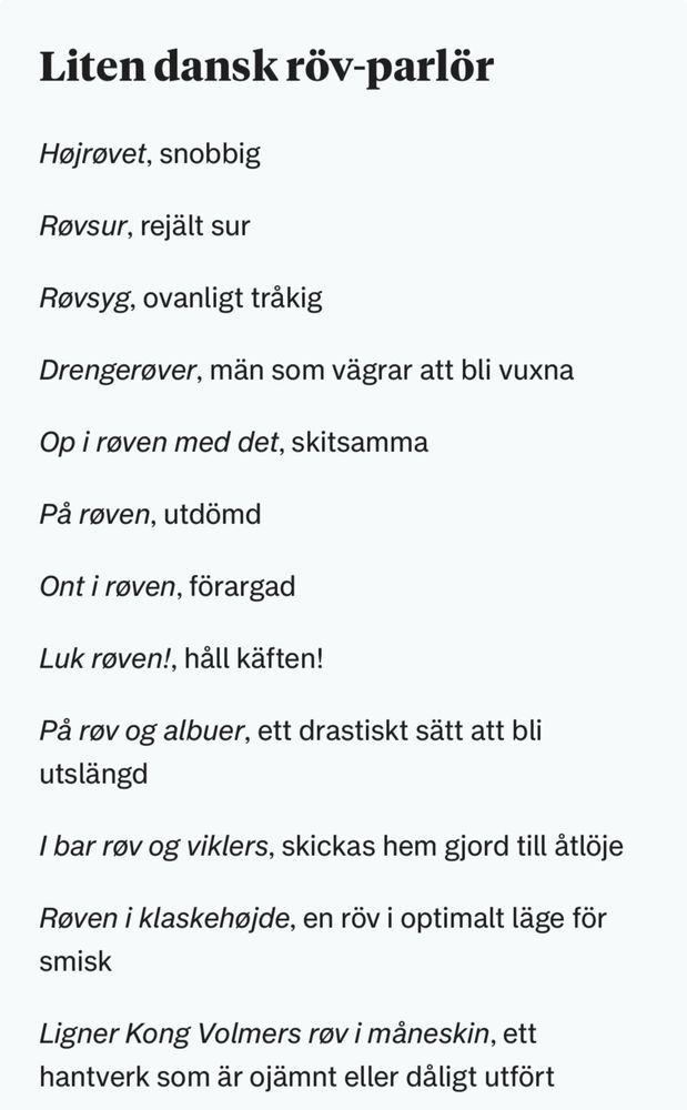 Liten dansk röv-parlör

Højrøvet, snobbig
Røvsur, rejält sur
Røvsyg, ovanligt tråkig
Drengerøver, män som vägrar att bli vuxna
Op i røven med det, skitsamma
På røven, utdömd
Ont i røven, förargad
Luk røven!, håll käften!
På røv og albuer, ett drastiskt sätt att bli utslängd
I bar røv og viklers, skickas hem gjord till åtlöje
Røven i klaskehøjde, en röv i optimalt läge för smisk
Ligner Kong Volmers røv i måneskin, ett hantverk som är ojämnt eller dåligt utfört