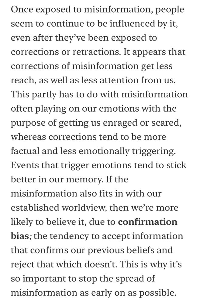 Once exposed to misinformation, people seem to continue to be influenced by it, even after they’ve been exposed to corrections or retractions. It appears that corrections of misinformation get less reach, as well as less attention from us. This partly has to do with misinformation often playing on our emotions with the purpose of getting us enraged or scared, whereas corrections tend to be more factual and less emotionally triggering. Events that trigger emotions tend to stick better in our memory. If the misinformation also fits in with our established worldview, then we’re more likely to believe it, due to confirmation bias; the tendency to accept information that confirms our previous beliefs and reject that which doesn’t. This is why it’s so important to stop the spread of misinformation as early on as possible. 