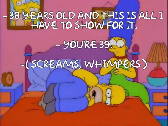 Homer: 38 years old and this is all I have to show for it.

Marge: You’re 39.

Homer: (screams, whimpers)