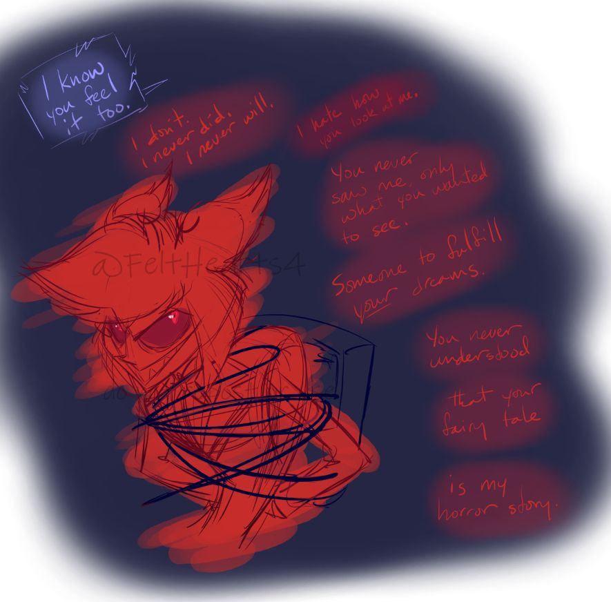 A sketchy piece of fanart of Alastor from Hazbin Hotel, as he's tied to a chair with wires. He's facing to the left of the page but looking up at someone to the right that we can't see, his expression furious and his smile needle sharp. Above him in blue text, indication Vox speaking, are the words: "I know you feel it too." Below that in red, in the space between Alastor and the right of the page, are the words: "I didn't. I never did. I never will." "I hate how you look at me." "You never saw me, only what you wanted to see." "Someone to fulfill *your* dreams." "You never understood" "that your fairy tale" "is my horror story."