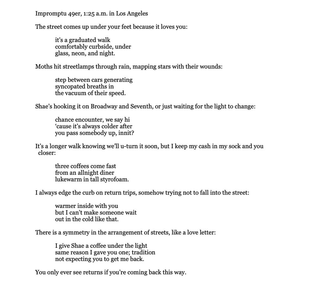Impromptu 49er, 1:25 a.m. in Los Angeles

The street comes up under your feet because it loves you:

	it’s a graduated walk
	comfortably curbside, under
	glass, neon, and night.

Moths hit streetlamps through rain, mapping stars with their wounds:

	step between cars generating
	syncopated breaths in
	the vacuum of their speed.

Shae’s hooking it on Broadway and Seventh, or just waiting for the light to change:

	chance encounter, we say hi
	‘cause it’s always colder after
	you pass somebody up, innit?

It’s a longer walk knowing we’ll u-turn it soon, but I keep my cash in my sock and you 
  closer:

	three coffees come fast
	from an allnight diner
	lukewarm in tall styrofoam.

I always edge the curb on return trips, somehow trying not to fall into the street:

	warmer inside with you
	but I can’t make someone wait
	out in the cold like that.

There is a symmetry in the arrangement of streets, like a love letter:

	I give Shae a coffee under the light
	same reason I gave you one; tradition
	not expecting you to get me back.

You only ever see returns if you’re coming back this way.