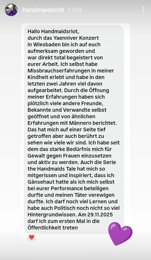 Dieser Text ist eine persönliche Nachricht an die Gruppe #handmaidsRiot, in der eine Person ihre Motivation beschreibt, sich gegen Gewalt gegen Frauen einzusetzen.
Die Absenderin wurde durch ein Yaenniver-Konzert und die Serie "The Handmaid's Tale" auf die Gruppe aufmerksam und fühlte sich inspiriert, an einer Performance teilzunehmen. Sie teilt ihre eigenen Missbrauchserfahrungen aus der Kindheit mit und berichtet, wie die Öffnung darüber viele andere Freunde und Verwandte dazu ermutigte, ähnliche Erfahrungen mit Männern zu teilen.
Die Nachricht drückt das starke Bedürfnis der Absenderin aus, aktiv zu werden und sich politisch für Gewalt gegen Frauen einzusetzen. Sie erwähnt, dass sie am 29.11.2025 zum ersten Mal öffentlich auftreten wird.
