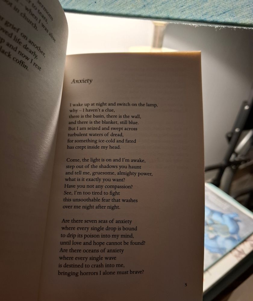 Anxiety

I wake up at night and switch on the lamp, why I haven't a clue, there is the basin, there is the wall, and there is the blanket, still blue. But I am seized and swept across turbulent waters of dread, for something ice-cold and fated has crept inside my head.

Come, the light is on and I'm awake, step out of the shadows you haunt and tell me, gruesome, almighty power, what is it exactly you want? Have you not any compassion? See, I'm too tired to fight this unsoothable fear that washes over me night after night.

Are there seven seas of anxiety where every single drop is bound to drip its poison into my mind, until love and hope cannot be found? Are there oceans of anxiety where every single wave is destined to crash into me, bringing horrors I alone must brave?
