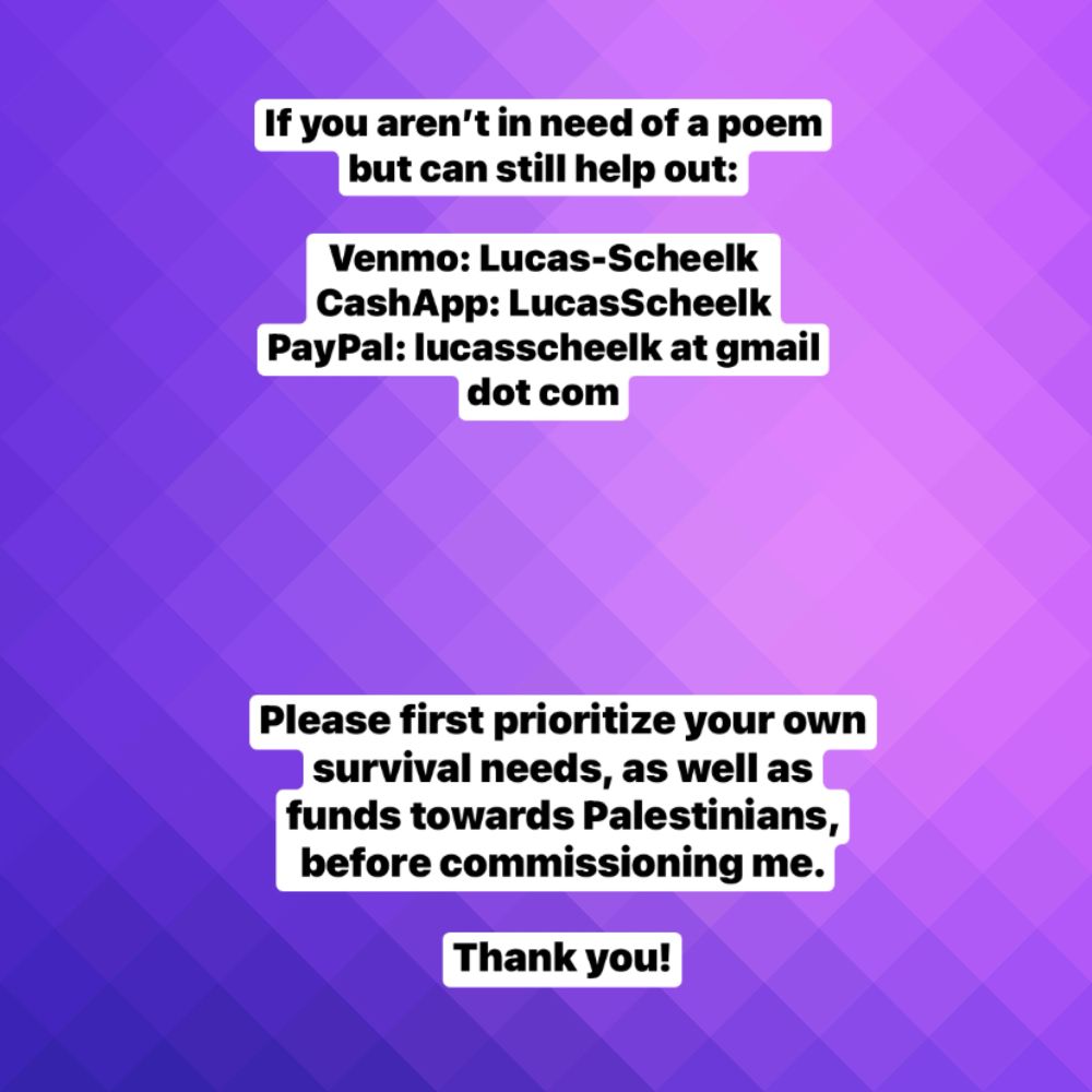 If you aren’t in need of a poem but can still help out:

Venmo: Lucas-Scheelk
CashApp: LucasScheelk
PayPal: lucasscheelk at gmail dot com

Please first prioritize your own survival needs, as well as funds towards Palestinians, before commissioning me.

Thank you!