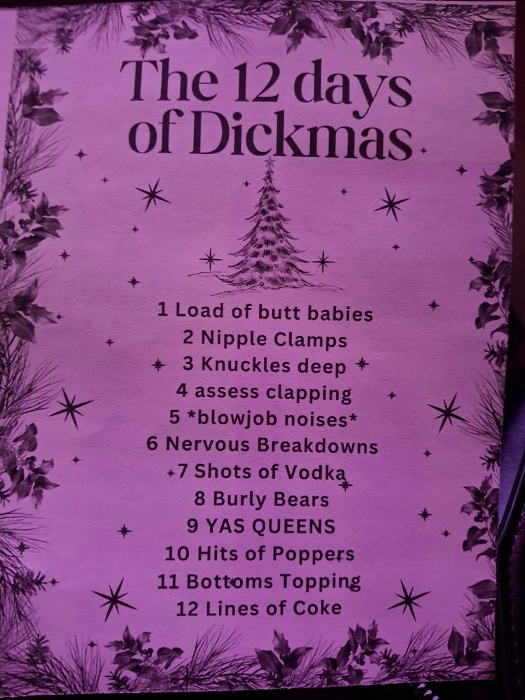 a flyer for the l'whor holislay drag show reading: the 12 days of dickmas
1. load of butt babies
2. nipple clamps
3. knuckles deep
4. asses clapping
5. *blowjob noises*
6. nervous breakdowns
7. shots of vodka
8. burly bears
9. YAS QUEENS
10. hits of poppers
11. bottoms topping
12. lines of coke