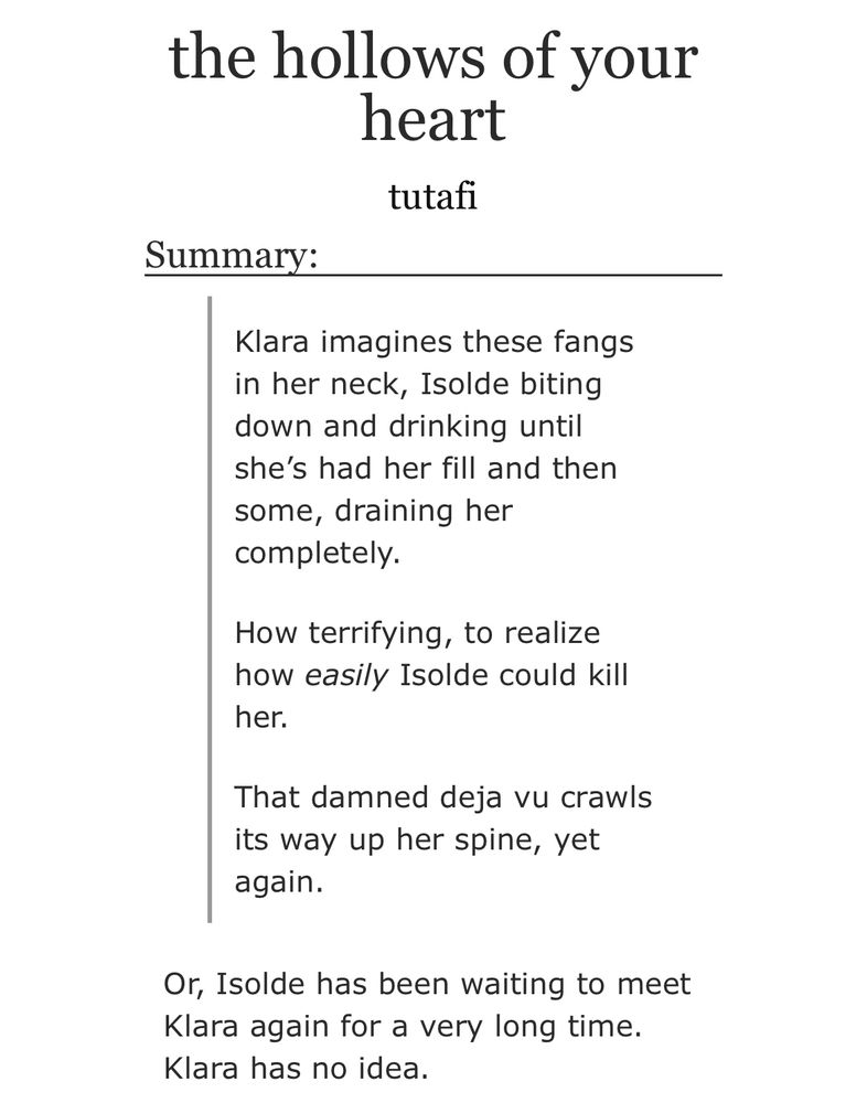 summary for a fic titled “the hollows of your heart”:

Klara imagines these fangs in her neck, Isolde biting down and drinking until she’s had her fill and then some, draining her completely.

How terrifying, to realize how easily Isolde could kill her.

That damned deja vu crawls its way up her spine, yet again.

Or, Isolde has been waiting to meet Klara again for a very long time. Klara has no idea.