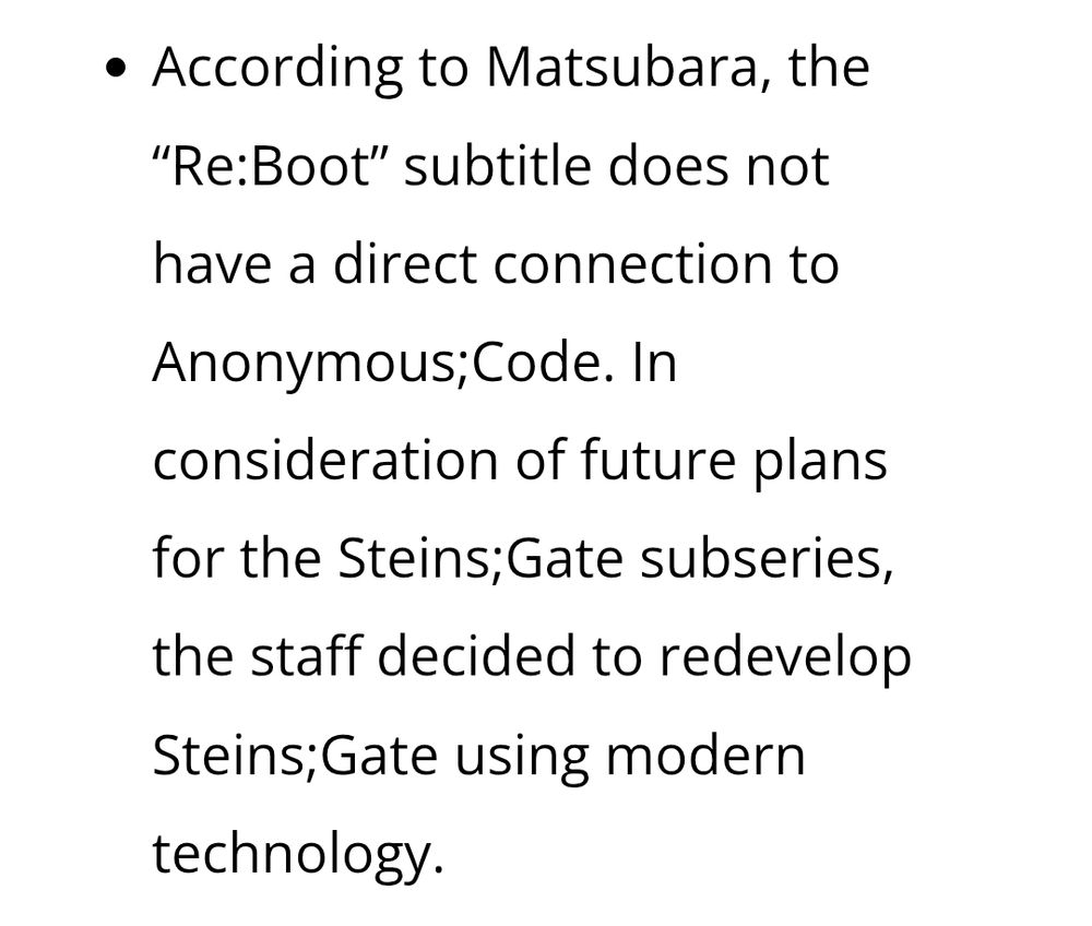 According to Matsubara, the
"Re:Boot" subtitle does not
have a direct connection to
Anonymous;Code. In
consideration of future plans
for the Steins;Gate subseries,
the staff decided to redevelop
Steins;Gate using modern
technology